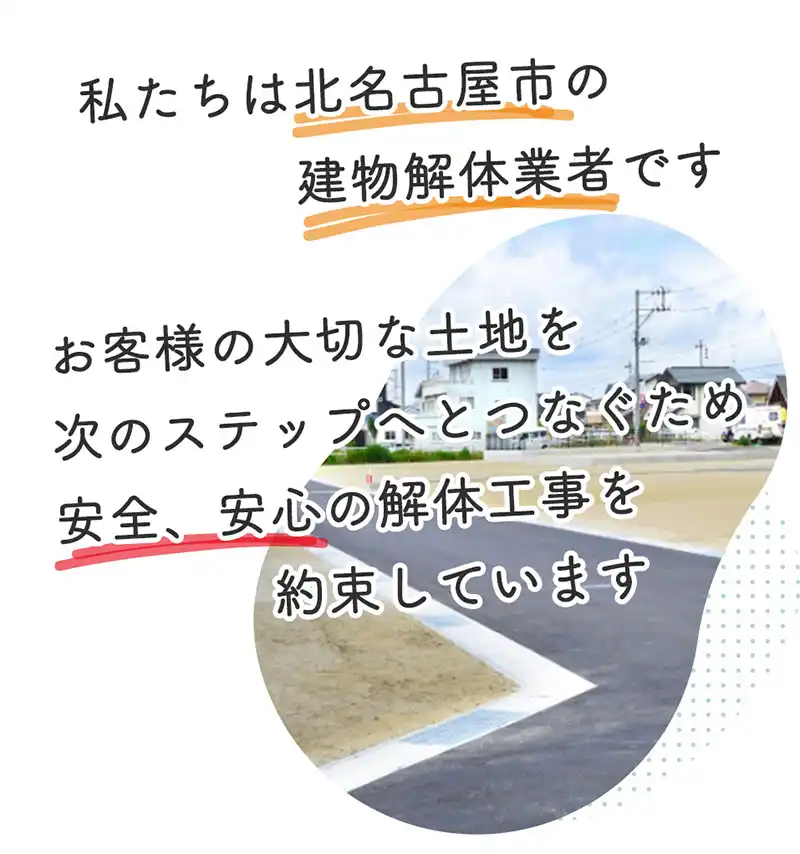 私たちは北名古屋市の家屋解体業者です。お客様が大切にしてきた、建物、土地を次のステップへ繋ぐため、心から安心していただける解体工事を約束しています